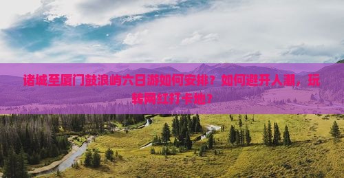 诸城至厦门鼓浪屿六日游如何安排？如何避开人潮，玩转网红打卡地？