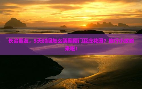 长治朋友，5天时间怎么嗨翻厦门菽庄花园？旅行小攻略来啦！
