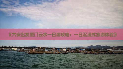 《六安出发厦门云水一日游攻略：一日沉浸式旅游体验》