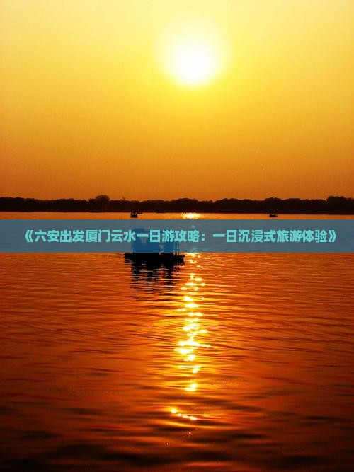 《六安出发厦门云水一日游攻略：一日沉浸式旅游体验》