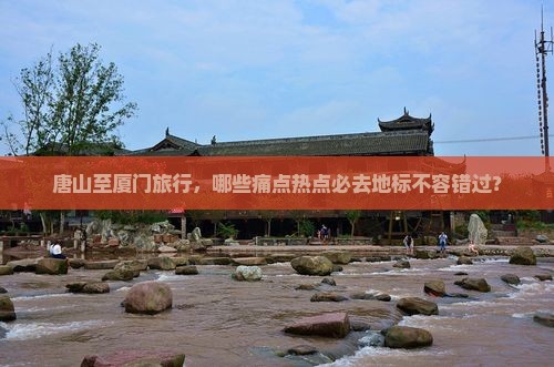 唐山至厦门旅行，哪些痛点热点必去地标不容错过？