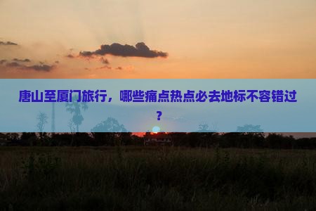 唐山至厦门旅行，哪些痛点热点必去地标不容错过？