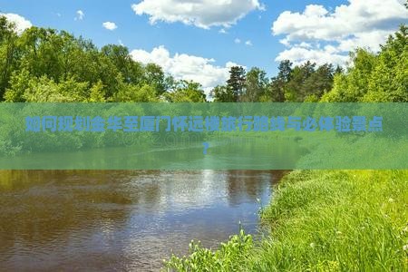 如何规划金华至厦门怀远楼旅行路线与必体验景点？