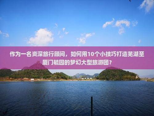 作为一名资深旅行顾问，如何用10个小技巧打造芜湖至厦门毓园的梦幻大型旅游团？