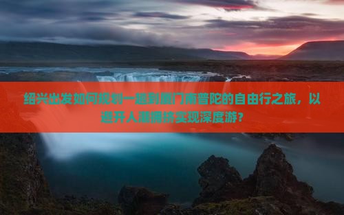 绍兴出发如何规划一趟到厦门南普陀的自由行之旅，以避开人潮拥挤实现深度游？