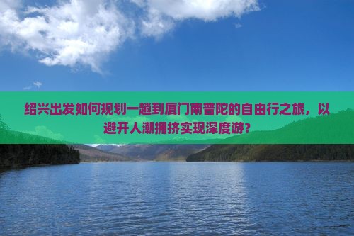 绍兴出发如何规划一趟到厦门南普陀的自由行之旅，以避开人潮拥挤实现深度游？