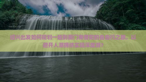 绍兴出发如何规划一趟到厦门南普陀的自由行之旅，以避开人潮拥挤实现深度游？