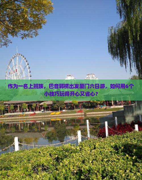 作为一名上班族，巴音郭楞出发厦门六日游，如何用6个小技巧玩得开心又省心？
