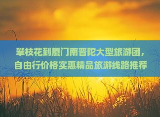 攀枝花到厦门南普陀大型旅游团，自由行价格实惠精品旅游线路推荐