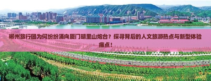 郴州旅行团为何纷纷涌向厦门胡里山炮台？探寻背后的人文旅游热点与新型体验痛点！