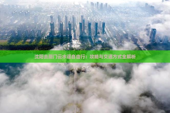 沈阳去厦门云水谣自由行：攻略与交通方式全解析