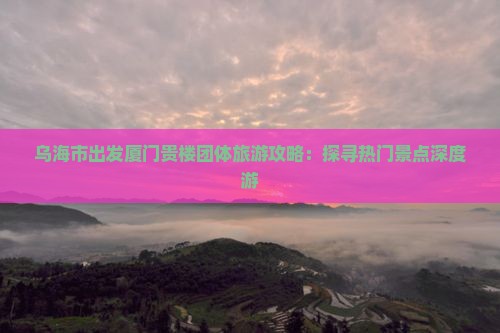 乌海市出发厦门贵楼团体旅游攻略：探寻热门景点深度游