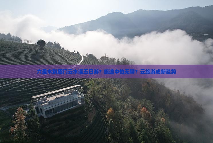 六盘水到厦门云水谣五日游？旅途中怕无聊？云旅游成新趋势