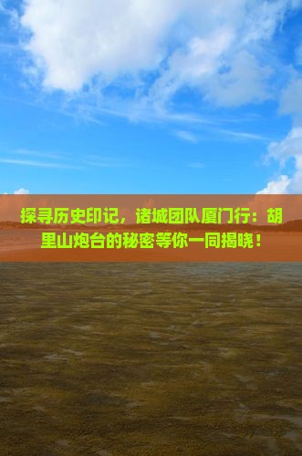 探寻历史印记，诸城团队厦门行：胡里山炮台的秘密等你一同揭晓！