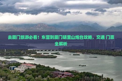 去厦门旅游必看！东营到厦门胡里山炮台攻略，交通+门票全解析