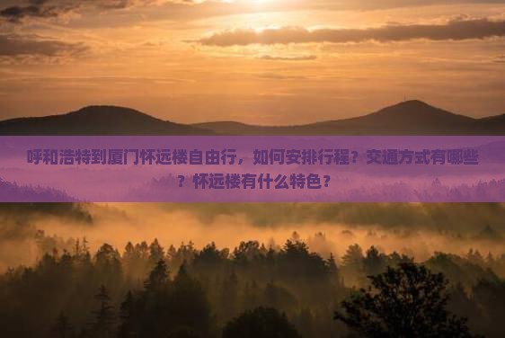 呼和浩特到厦门怀远楼自由行，如何安排行程？交通方式有哪些？怀远楼有什么特色？