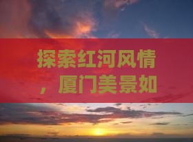 探索红河风情，厦门美景如何一步步揭晓？