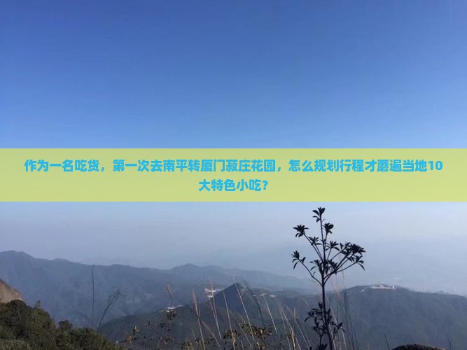作为一名吃货，第一次去南平转厦门菽庄花园，怎么规划行程才蘑遍当地10大特色小吃？