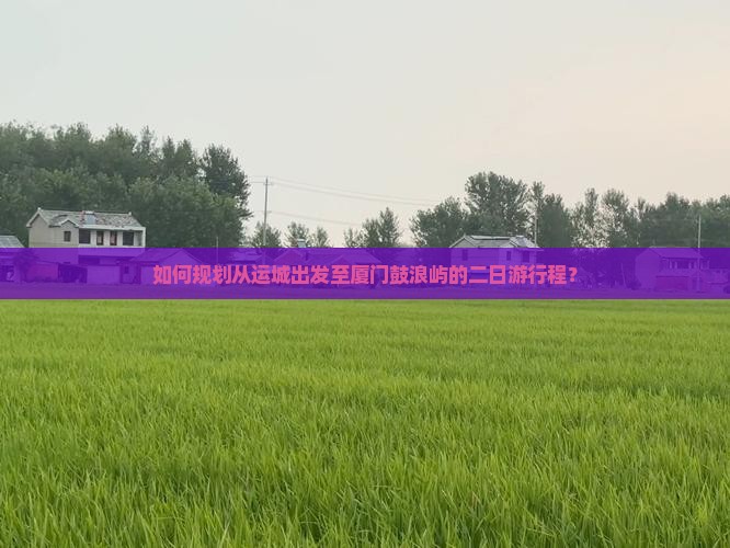 如何规划从运城出发至厦门鼓浪屿的二日游行程？