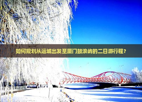 如何规划从运城出发至厦门鼓浪屿的二日游行程？