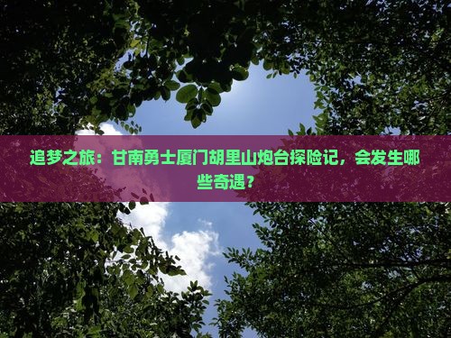 追梦之旅：甘南勇士厦门胡里山炮台探险记，会发生哪些奇遇？