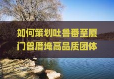 如何策划吐鲁番至厦门曾厝埯高品质团体游？解决游客痛点，融入网红打卡新体验！