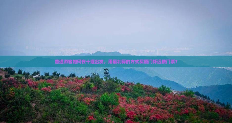 普通游客如何在十堰出发，用最划算的方式买厦门怀远楼门票？