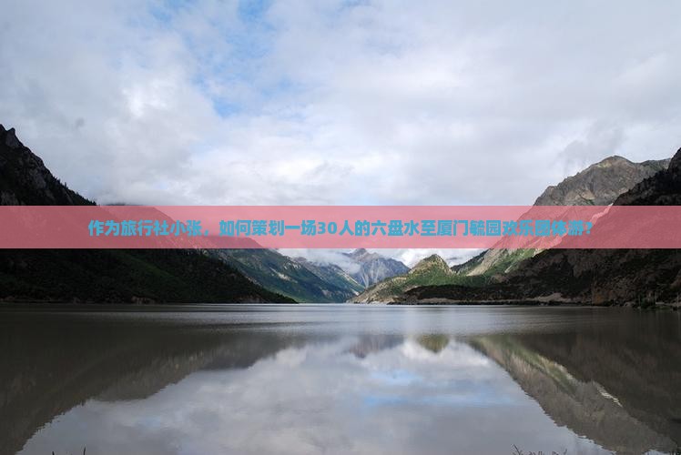 作为旅行社小张，如何策划一场30人的六盘水至厦门毓园欢乐团体游？