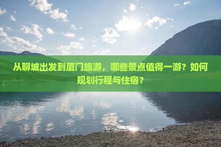 从聊城出发到厦门旅游，哪些景点值得一游？如何规划行程与住宿？