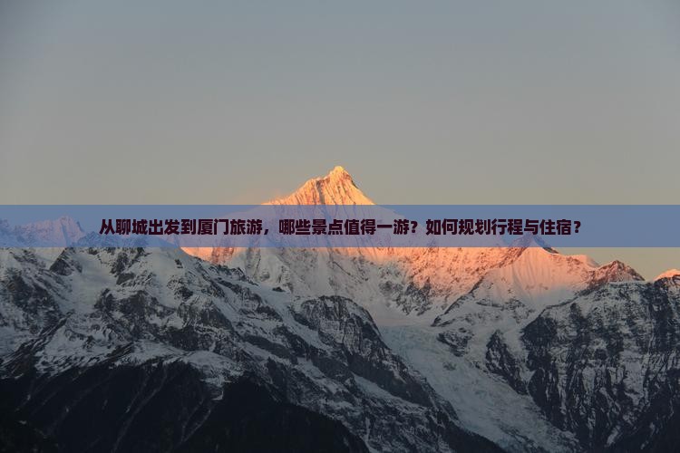 从聊城出发到厦门旅游，哪些景点值得一游？如何规划行程与住宿？