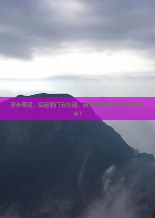 漫步鹰潭，探秘厦门云水谣，两天旅程如何书写浪漫故事？
