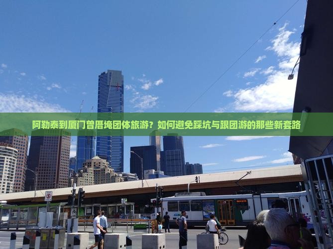 阿勒泰到厦门曾厝埯团体旅游？如何避免踩坑与跟团游的那些新套路