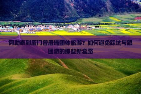 阿勒泰到厦门曾厝埯团体旅游？如何避免踩坑与跟团游的那些新套路