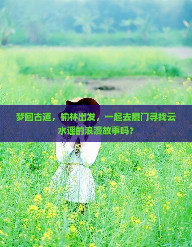 梦回古道，榆林出发，一起去厦门寻找云水谣的浪漫故事吗？