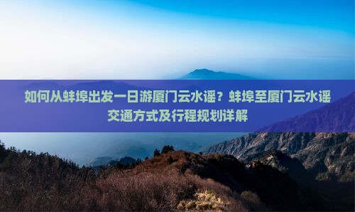 如何从蚌埠出发一日游厦门云水谣？蚌埠至厦门云水谣交通方式及行程规划详解