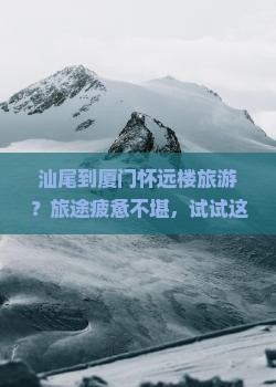 汕尾到厦门怀远楼旅游？旅途疲惫不堪，试试这些智啮行神器