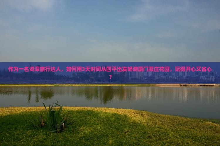 作为一名资深旅行达人，如何用3天时间从四平出发畅游厦门菽庄花园，玩得开心又省心？
