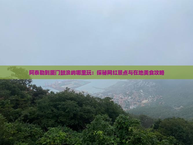 阿泰勒到厦门鼓浪屿哪里玩：探秘网红景点与在地美食攻略