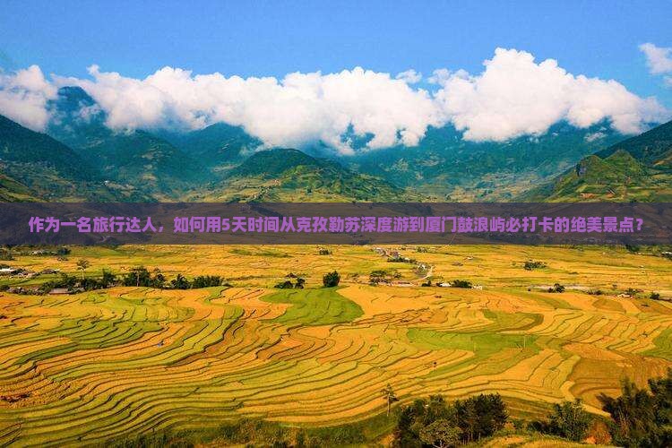 作为一名旅行达人，如何用5天时间从克孜勒苏深度游到厦门鼓浪屿必打卡的绝美景点？