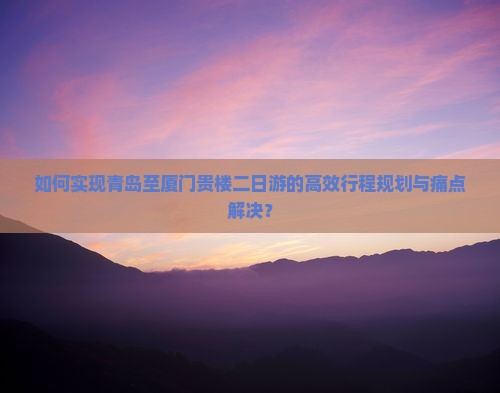 如何实现青岛至厦门贵楼二日游的高效行程规划与痛点解决？