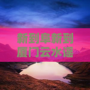 新到阜新到厦门云水谣必去旅游地