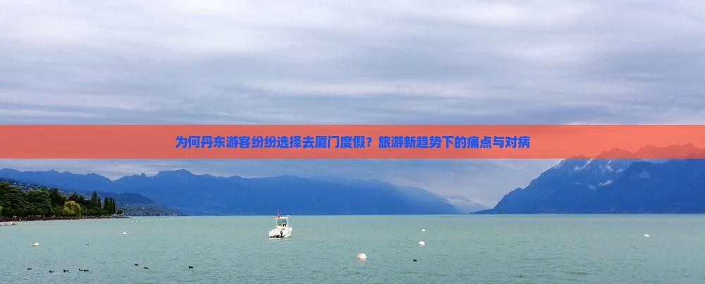 为何丹东游客纷纷选择去厦门度假？旅游新趋势下的痛点与对病