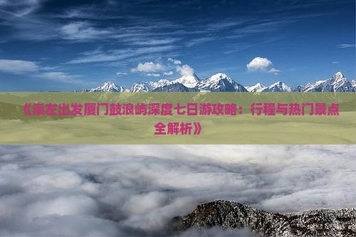 《崇左出发厦门鼓浪屿深度七日游攻略：行程与热门景点全解析》