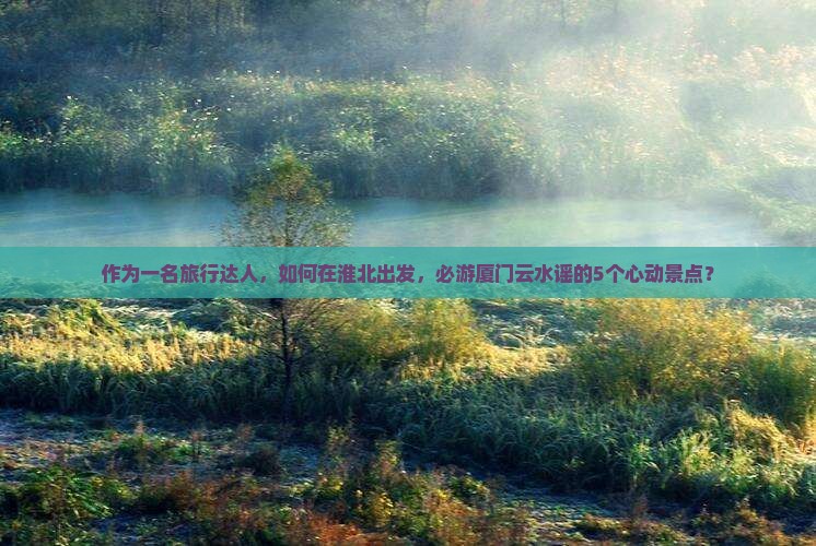 作为一名旅行达人，如何在淮北出发，必游厦门云水谣的5个心动景点？