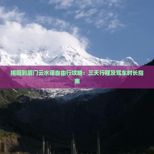 揭阳到厦门云水谣自由行攻略：三天行程及驾车时长指南