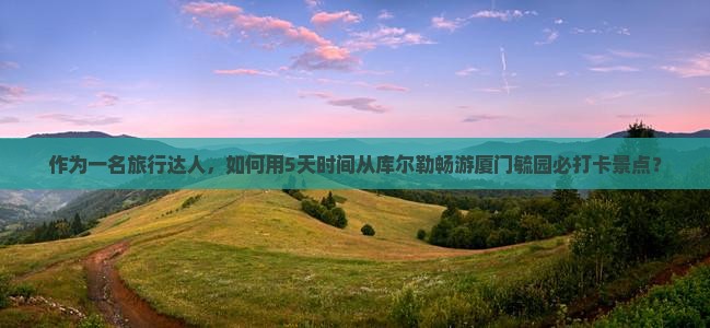 作为一名旅行达人，如何用5天时间从库尔勒畅游厦门毓园必打卡景点？