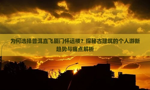 为何选择普洱直飞厦门怀远楼？探秘古建筑的个人游新趋势与痛点解析