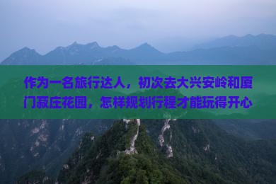 作为一名旅行达人，初次去大兴安岭和厦门菽庄花园，怎样规划行程才能玩得开心？