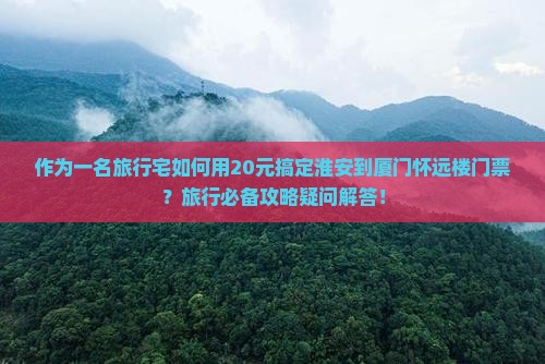 作为一名旅行宅如何用20元搞定淮安到厦门怀远楼门票？旅行必备攻略疑问解答！