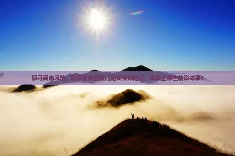 探寻闽南风情，思茅朋友团厦门和贵楼探险记，会发生哪些精彩故事？